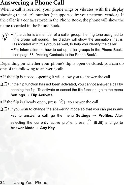 34 Using Your PhoneAnswering a Phone CallWhen a call is received, your phone rings or vibrates, with the displayshowing the caller&apos;s number (if supported by your network vendor). Ifthe caller is a contact stored in the Phone Book, the phone will show thename recorded in the Phone Book.Depending on whether your phone&apos;s flip is open or closed, you can doone of the following to answer a call:•If the flip is closed, opening it will allow you to answer the call.8If the flip function has not been activated, you cannot answer a call byopening the flip. To activate or cancel the flip function, go to the menuSettings → Flip Activate.•If the flip is already open, press    to answer the call.8If you wish to change the answering mode so that you can press anykey to answer a call, go the menu Settings → Profiles. Afterselecting the currently active profile, press   (Edit) and go toAnswer Mode → Any Key./•If the caller is a member of a caller group, the ring tone assigned tothis group will sound. The display will show the animation that isassociated with this group as well, to help you identify the caller.•For information on how to set up caller groups in the Phone Book,see page 38, &quot;Adding Contacts to the Phone Book&quot;.