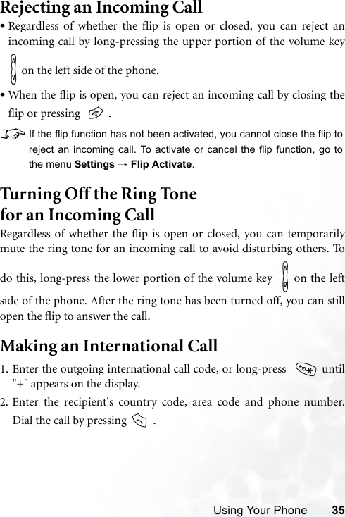 Using Your Phone 35Rejecting an Incoming Call•Regardless of whether the flip is open or closed, you can reject anincoming call by long-pressing the upper portion of the volume key on the left side of the phone.•When the flip is open, you can reject an incoming call by closing theflip or pressing    .8If the flip function has not been activated, you cannot close the flip toreject an incoming call. To activate or cancel the flip function, go tothe menu Settings → Flip Activate.Turning Off the Ring Tone for an Incoming Call Regardless of whether the flip is open or closed, you can temporarilymute the ring tone for an incoming call to avoid disturbing others. Todo this, long-press the lower portion of the volume key    on the leftside of the phone. After the ring tone has been turned off, you can stillopen the flip to answer the call.Making an International Call1. Enter the outgoing international call code, or long-press    until&quot;+&quot; appears on the display.2. Enter the recipient&apos;s country code, area code and phone number.Dial the call by pressing   .