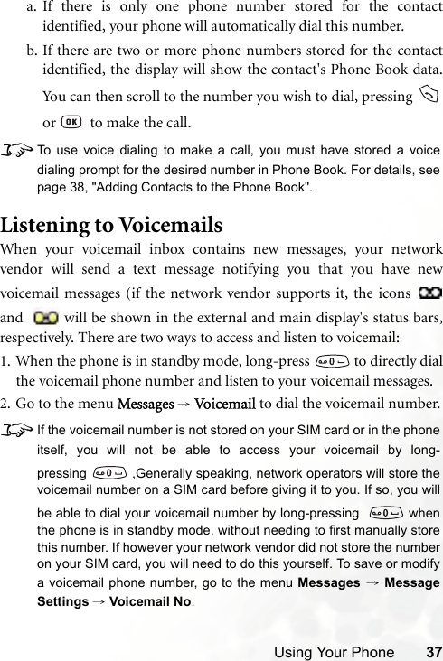 Using Your Phone 37a. If there is only one phone number stored for the contactidentified, your phone will automatically dial this number.b. If there are two or more phone numbers stored for the contactidentified, the display will show the contact&apos;s Phone Book data.You can then scroll to the number you wish to dial, pressing or    to make the call.8To use voice dialing to make a call, you must have stored a voicedialing prompt for the desired number in Phone Book. For details, seepage 38, &quot;Adding Contacts to the Phone Book&quot;.Listening to VoicemailsWhen your voicemail inbox contains new messages, your networkvendor will send a text message notifying you that you have newvoicemail messages (if the network vendor supports it, the icons and  will be shown in the external and main display&apos;s status bars,respectively. There are two ways to access and listen to voicemail:1. When the phone is in standby mode, long-press   to directly dialthe voicemail phone number and listen to your voicemail messages.2. Go to the menu Messages → Vo ic em a il  to dial the voicemail number.8If the voicemail number is not stored on your SIM card or in the phoneitself, you will not be able to access your voicemail by long-pressing  ,Generally speaking, network operators will store thevoicemail number on a SIM card before giving it to you. If so, you willbe able to dial your voicemail number by long-pressing   whenthe phone is in standby mode, without needing to first manually storethis number. If however your network vendor did not store the numberon your SIM card, you will need to do this yourself. To save or modifya voicemail phone number, go to the menu Messages → MessageSettings → Voicemail No.