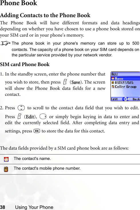 38 Using Your PhonePhone BookAdding Contacts to the Phone BookThe Phone Book will have different formats and data headingsdepending on whether you have chosen to use a phone book stored onyour SIM card or in your phone&apos;s memory.8The phone book in your phone&apos;s memory can store up to 500contacts. The capacity of a phone book on your SIM card depends onthe particular service provided by your network vendor.SIM card Phone BookThe data fields provided by a SIM card phone book are as follows:The contact&apos;s name.The contact&apos;s mobile phone number.1. In the standby screen, enter the phone number thatyou wish to store, then press (Save). The screenwill show the Phone Book data fields for a newcontact.2. Press   to scroll to the contact data field that you wish to edit.Press (Edit),   or simply begin keying in data to enter andedit the currently selected field. After completing data entry andsettings, press   to store the data for this contact.