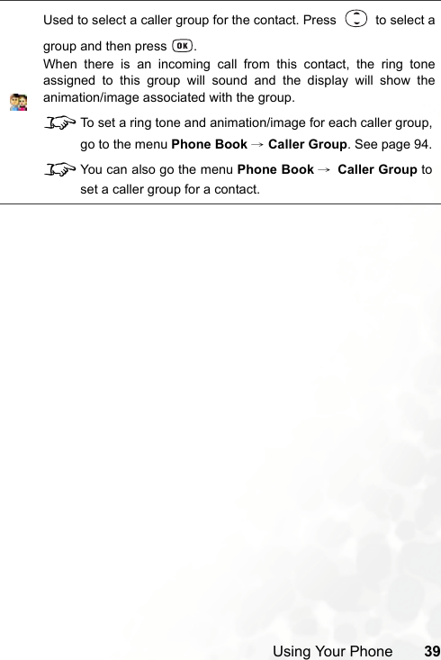 Using Your Phone 39Used to select a caller group for the contact. Press     to select agroup and then press  .When there is an incoming call from this contact, the ring toneassigned to this group will sound and the display will show theanimation/image associated with the group.8To set a ring tone and animation/image for each caller group,go to the menu Phone Book → Caller Group. See page 94.8You can also go the menu Phone Book →Caller Group toset a caller group for a contact.