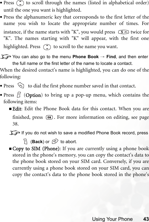 Using Your Phone 43•Press   to scroll through the names (listed in alphabetical order)until the one you want is highlighted.•Press the alphanumeric key that corresponds to the first letter of thename you wish to locate the appropriate number of times. Forinstance, if the name starts with &quot;K&quot;, you would press    twice for&quot;K&quot;. The names starting with &quot;K&quot; will appear, with the first onehighlighted. Press     to scroll to the name you want.8You can also go to the menu Phone Book → Find, and then enterthe full name or the first letter of the name to locate a contact.When the desired contact&apos;s name is highlighted, you can do one of thefollowing:•Press     to dial the first phone number saved in that contact.•Press (Option) to bring up a pop-up menu, which contains thefollowing items:Edit: Edit the Phone Book data for this contact. When you arefinished, press  . For more information on editing, see page38.8If you do not wish to save a modified Phone Book record, press (Back) or   to abort.Copy to SIM (Phone): If you are currently using a phone bookstored in the phone&apos;s memory, you can copy the contact&apos;s data tothe phone book stored on your SIM card. Conversely, if you arecurrently using a phone book stored on your SIM card, you cancopy the contact&apos;s data to the phone book stored in the phone&apos;s