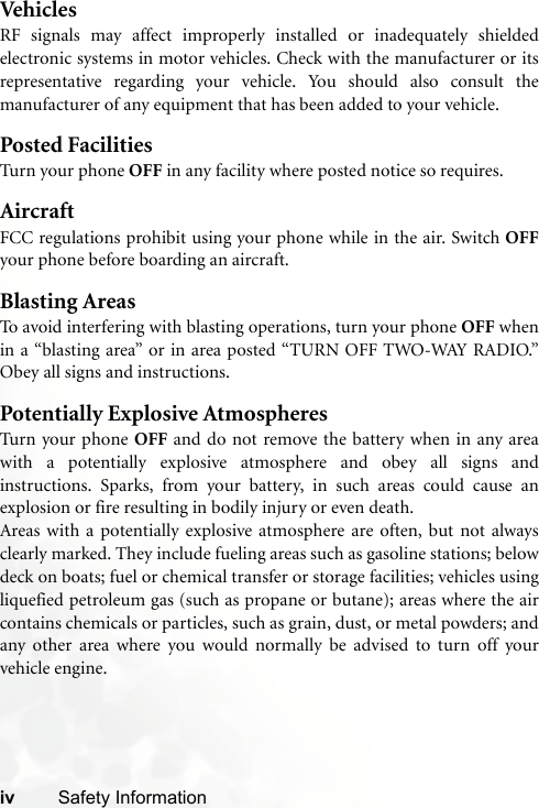 iv Safety InformationVehiclesRF signals may affect improperly installed or inadequately shieldedelectronic systems in motor vehicles. Check with the manufacturer or itsrepresentative regarding your vehicle. You should also consult themanufacturer of any equipment that has been added to your vehicle.Posted FacilitiesTurn your phone OFF in any facility where posted notice so requires.AircraftFCC regulations prohibit using your phone while in the air. Switch OFFyour phone before boarding an aircraft.Blasting AreasTo avoid interfering with blasting operations, turn your phone OFF whenin a “blasting area” or in area posted “TURN OFF TWO-WAY RADIO.”Obey all signs and instructions.Potentially Explosive AtmospheresTurn your phone OFF and do not remove the battery when in any areawith a potentially explosive atmosphere and obey all signs andinstructions. Sparks, from your battery, in such areas could cause anexplosion or fire resulting in bodily injury or even death.Areas with a potentially explosive atmosphere are often, but not alwaysclearly marked. They include fueling areas such as gasoline stations; belowdeck on boats; fuel or chemical transfer or storage facilities; vehicles usingliquefied petroleum gas (such as propane or butane); areas where the aircontains chemicals or particles, such as grain, dust, or metal powders; andany other area where you would normally be advised to turn off yourvehicle engine.