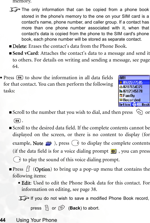 44 Using Your Phonememory. 8The only information that can be copied from a phone bookstored in the phone&apos;s memory to the one on your SIM card is acontact&apos;s name, phone number, and caller group. If a contact hasmore than one phone number associated with it, when thatcontact&apos;s data is copied from the phone to the SIM card&apos;s phonebook, each phone number will be stored as separate contact.Delete: Erases the contact&apos;s data from the Phone Book.Send vCard: Attaches the contact&apos;s data to a message and send itto others. For details on writing and sending a message, see page64.Scroll to the number that you wish to dial, and then press    or.Scroll to the desired data field. If the complete contents cannot bedisplayed on the screen, or there is no content to display (forexample, Note   ), press   to display the complete contents(if the data field is for a voice dialing prompt   , you can press to play the sound of this voice dialing prompt.Press (Option) to bring up a pop-up menu that contains thefollowing items:•Edit: Used to edit the Phone Book data for this contact. Forinformation on editing, see page 38.8If you do not wish to save a modified Phone Book record,press   or    (Back) to abort.•Press   to show the information in all data fieldsfor that contact. You can then perform the followingtasks: