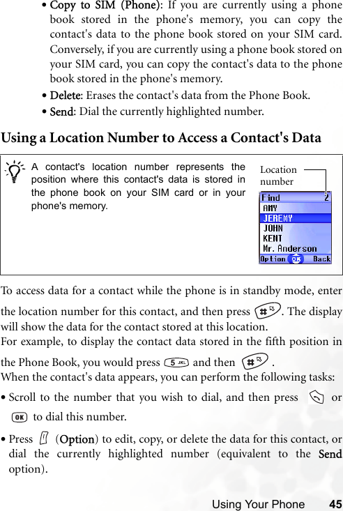 Using Your Phone 45•Copy to SIM (Phone): If you are currently using a phonebook stored in the phone&apos;s memory, you can copy thecontact&apos;s data to the phone book stored on your SIM card.Conversely, if you are currently using a phone book stored onyour SIM card, you can copy the contact&apos;s data to the phonebook stored in the phone&apos;s memory.•Delete: Erases the contact&apos;s data from the Phone Book.•Send: Dial the currently highlighted number.Using a Location Number to Access a Contact&apos;s DataTo access data for a contact while the phone is in standby mode, enterthe location number for this contact, and then press  . The displaywill show the data for the contact stored at this location. For example, to display the contact data stored in the fifth position inthe Phone Book, you would press   and then    .When the contact&apos;s data appears, you can perform the following tasks:•Scroll to the number that you wish to dial, and then press    or to dial this number.•Press (Option) to edit, copy, or delete the data for this contact, ordial the currently highlighted number (equivalent to the Sendoption)./A contact&apos;s location number represents theposition where this contact&apos;s data is stored inthe phone book on your SIM card or in yourphone&apos;s memory. Location number