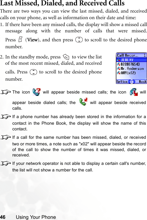 46 Using Your PhoneLast Missed, Dialed, and Received CallsThere are two ways you can view the last missed, dialed, and receivedcalls on your phone, as well as information on their date and time:1. If there have been any missed calls, the display will show a missed callmessage along with the number of calls that were missed.Press (View), and then press   to scroll to the desired phonenumber.8The icon   will appear beside missed calls; the icon   willappear beside dialed calls; the   will appear beside receivedcalls.8If a phone number has already been stored in the information for acontact in the Phone Book, the display will show the name of thiscontact.8If a call for the same number has been missed, dialed, or receivedtwo or more times, a note such as &quot;x02&quot; will appear beside the recordof the call to show the number of times it was missed, dialed, orreceived.8If your network operator is not able to display a certain call&apos;s number,the list will not show a number for the call.2. In the standby mode, press   to view the listof the most recent missed, dialed, and receivedcalls. Press   to scroll to the desired phonenumber.