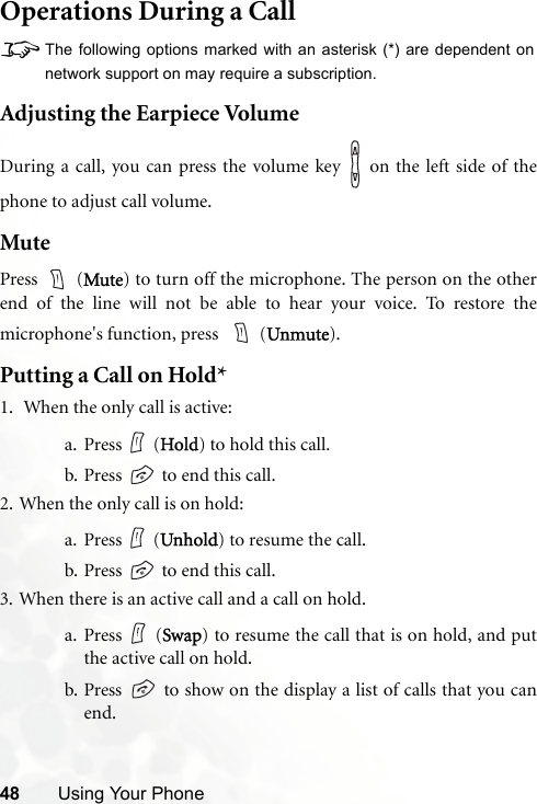 48 Using Your PhoneOperations During a Call8The following options marked with an asterisk (*) are dependent onnetwork support on may require a subscription.Adjusting the Earpiece VolumeDuring a call, you can press the volume key   on the left side of thephone to adjust call volume.MutePress  (Mute) to turn off the microphone. The person on the otherend of the line will not be able to hear your voice. To restore themicrophone&apos;s function, press    (Unmute).Putting a Call on Hold*1.  When the only call is active:a. Press  (Hold) to hold this call.b. Press   to end this call. 2. When the only call is on hold:a. Press  (Unhold) to resume the call.b. Press   to end this call.3. When there is an active call and a call on hold.a. Press  (Swap) to resume the call that is on hold, and putthe active call on hold.b. Press   to show on the display a list of calls that you canend.