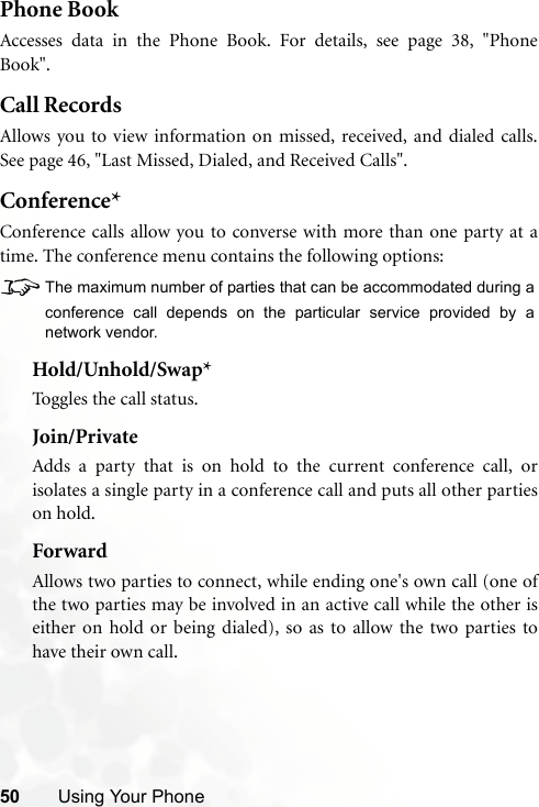 50 Using Your PhonePhone BookAccesses data in the Phone Book. For details, see page 38, &quot;PhoneBook&quot;.Call RecordsAllows you to view information on missed, received, and dialed calls.See page 46, &quot;Last Missed, Dialed, and Received Calls&quot;.Conference*Conference calls allow you to converse with more than one party at atime. The conference menu contains the following options:8The maximum number of parties that can be accommodated during aconference call depends on the particular service provided by anetwork vendor.Hold/Unhold/Swap*Toggles the call status.Join/PrivateAdds a party that is on hold to the current conference call, orisolates a single party in a conference call and puts all other partieson hold.ForwardAllows two parties to connect, while ending one&apos;s own call (one ofthe two parties may be involved in an active call while the other iseither on hold or being dialed), so as to allow the two parties tohave their own call.