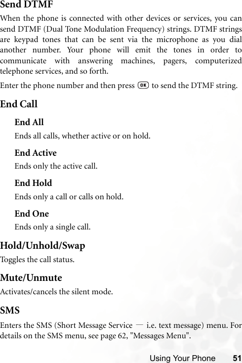 Using Your Phone 51Send DTMFWhen the phone is connected with other devices or services, you cansend DTMF (Dual Tone Modulation Frequency) strings. DTMF stringsare keypad tones that can be sent via the microphone as you dialanother number. Your phone will emit the tones in order tocommunicate with answering machines, pagers, computerizedtelephone services, and so forth.Enter the phone number and then press   to send the DTMF string.End CallEnd AllEnds all calls, whether active or on hold.End ActiveEnds only the active call.End HoldEnds only a call or calls on hold.End OneEnds only a single call.Hold/Unhold/SwapToggles the call status.Mute/UnmuteActivates/cancels the silent mode.SMSEnters the SMS (Short Message Service —i.e. text message) menu. Fordetails on the SMS menu, see page 62, &quot;Messages Menu&quot;.