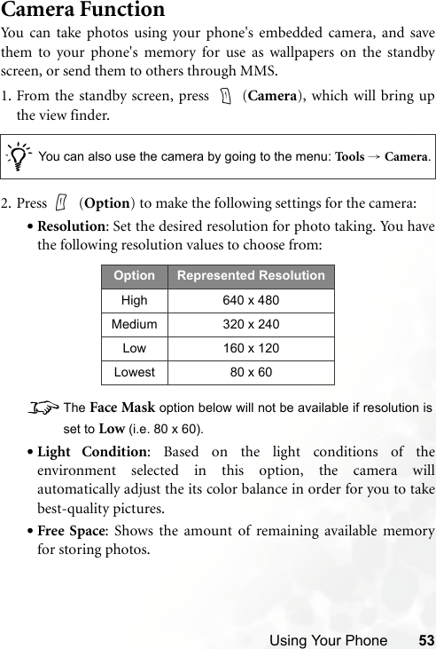 Using Your Phone 53Camera FunctionYou can take photos using your phone&apos;s embedded camera, and savethem to your phone&apos;s memory for use as wallpapers on the standbyscreen, or send them to others through MMS.1. From the standby screen, press   (Camera), which will bring upthe view finder.2. Press  (Option) to make the following settings for the camera:•Resolution: Set the desired resolution for photo taking. You havethe following resolution values to choose from:8The Face Mask option below will not be available if resolution isset to Low (i.e. 80 x 60).•Light Condition: Based on the light conditions of theenvironment selected in this option, the camera willautomatically adjust the its color balance in order for you to takebest-quality pictures.•Free Space: Shows the amount of remaining available memoryfor storing photos./You can also use the camera by going to the menu: Too ls  → Camera.Option Represented ResolutionHigh 640 x 480Medium 320 x 240Low 160 x 120Lowest 80 x 60