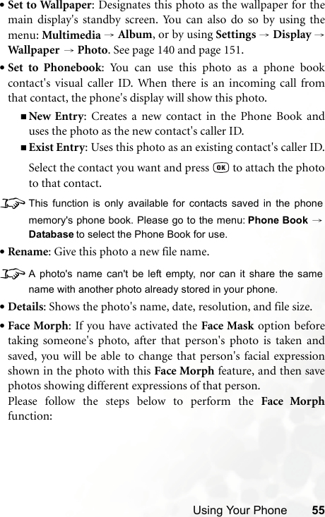 Using Your Phone 55•Set to Wallpaper: Designates this photo as the wallpaper for themain display&apos;s standby screen. You can also do so by using themenu: Multimedia → Album, or by using Settings → Display →Wal lpap er  → Photo. See page 140 and page 151.•Set to Phonebook: You can use this photo as a phone bookcontact&apos;s visual caller ID. When there is an incoming call fromthat contact, the phone&apos;s display will show this photo.New Entry: Creates a new contact in the Phone Book anduses the photo as the new contact&apos;s caller ID.Exist Entry: Uses this photo as an existing contact&apos;s caller ID.Select the contact you want and press   to attach the phototo that contact.8This function is only available for contacts saved in the phonememory&apos;s phone book. Please go to the menu: Phone Book →Database to select the Phone Book for use.•Rename: Give this photo a new file name.8A photo&apos;s name can&apos;t be left empty, nor can it share the samename with another photo already stored in your phone.•Details: Shows the photo&apos;s name, date, resolution, and file size.•Face Morph: If you have activated the Face Mask option beforetaking someone&apos;s photo, after that person&apos;s photo is taken andsaved, you will be able to change that person&apos;s facial expressionshown in the photo with this Face Morph feature, and then savephotos showing different expressions of that person.Please follow the steps below to perform the Face Morphfunction: