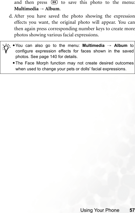 Using Your Phone 57and then press   to save this photo to the menu:Multimedia → Album.d. After you have saved the photo showing the expressioneffects you want, the original photo will appear. You canthen again press corresponding number keys to create morephotos showing various facial expressions./•You can also go to the menu: Multimedia → Album toconfigure expression effects for faces shown in the savedphotos. See page 140 for details.•The Face Morph function may not create desired outcomeswhen used to change your pets or dolls&apos; facial expressions.