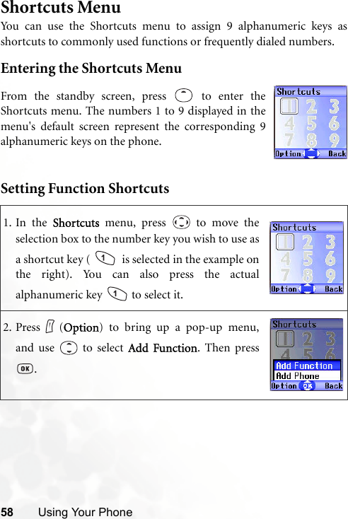 58 Using Your PhoneShortcuts MenuYou can use the Shortcuts menu to assign 9 alphanumeric keys asshortcuts to commonly used functions or frequently dialed numbers.Entering the Shortcuts MenuSetting Function Shortcuts1. In the Shortcuts menu, press   to move theselection box to the number key you wish to use asa shortcut key (    is selected in the example onthe right). You can also press the actualalphanumeric key   to select it.2. Press (Option) to bring up a pop-up menu,and use   to select Add Function. Then press.From the standby screen, press   to enter theShortcuts menu. The numbers 1 to 9 displayed in themenu&apos;s default screen represent the corresponding 9alphanumeric keys on the phone.