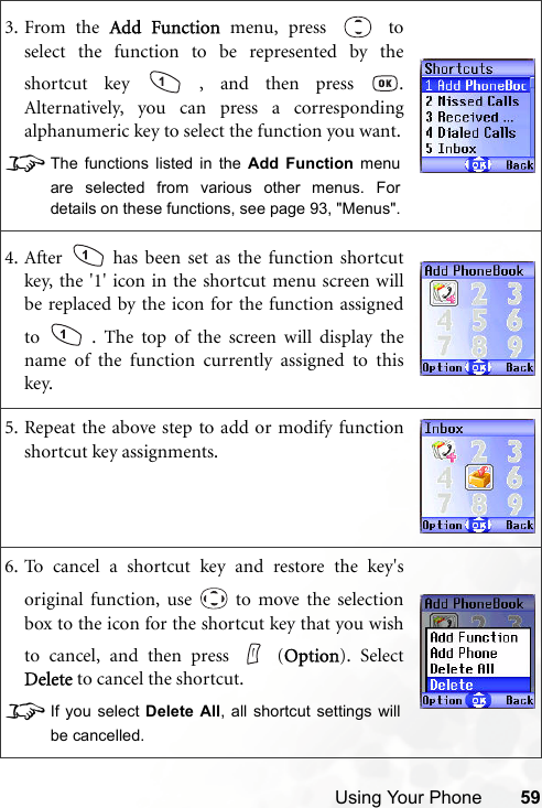 Using Your Phone 593. From the Add Function menu, press   toselect the function to be represented by theshortcut key   , and then press  .Alternatively, you can press a correspondingalphanumeric key to select the function you want.8The functions listed in the Add Function menuare selected from various other menus. Fordetails on these functions, see page 93, &quot;Menus&quot;.4. After   has been set as the function shortcutkey, the &apos;1&apos; icon in the shortcut menu screen willbe replaced by the icon for the function assignedto   . The top of the screen will display thename of the function currently assigned to thiskey.5. Repeat the above step to add or modify functionshortcut key assignments.6. To cancel a shortcut key and restore the key&apos;soriginal function, use   to move the selectionbox to the icon for the shortcut key that you wishto cancel, and then press   (Option). SelectDelete to cancel the shortcut. 8If you select Delete All, all shortcut settings willbe cancelled.