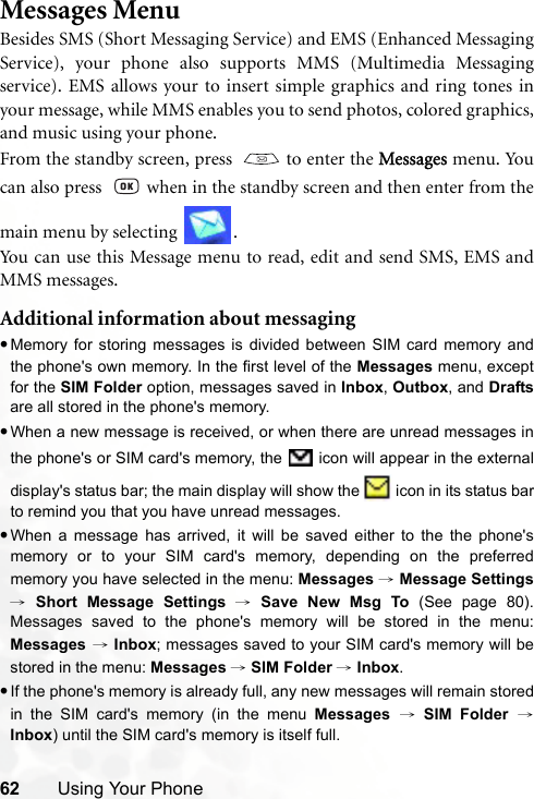 62 Using Your PhoneMessages MenuBesides SMS (Short Messaging Service) and EMS (Enhanced MessagingService), your phone also supports MMS (Multimedia Messagingservice). EMS allows your to insert simple graphics and ring tones inyour message, while MMS enables you to send photos, colored graphics,and music using your phone.From the standby screen, press    to enter the Messages menu. Youcan also press    when in the standby screen and then enter from themain menu by selecting  .Yo u ca n  u s e t h i s  Me s sag e  m enu  to read, edit and send SMS, EMS andMMS messages.Additional information about messaging•Memory for storing messages is divided between SIM card memory andthe phone&apos;s own memory. In the first level of the Messages menu, exceptfor the SIM Folder option, messages saved in Inbox, Outbox, and Draftsare all stored in the phone&apos;s memory.•When a new message is received, or when there are unread messages inthe phone&apos;s or SIM card&apos;s memory, the   icon will appear in the externaldisplay&apos;s status bar; the main display will show the   icon in its status barto remind you that you have unread messages.•When a message has arrived, it will be saved either to the the phone&apos;smemory or to your SIM card&apos;s memory, depending on the preferredmemory you have selected in the menu: Messages → Message Settings→ Short Message Settings → Save New Msg To (See page 80).Messages saved to the phone&apos;s memory will be stored in the menu:Messages → Inbox; messages saved to your SIM card&apos;s memory will bestored in the menu: Messages → SIM Folder → Inbox.•If the phone&apos;s memory is already full, any new messages will remain storedin the SIM card&apos;s memory (in the menu Messages → SIM Folder →Inbox) until the SIM card&apos;s memory is itself full.