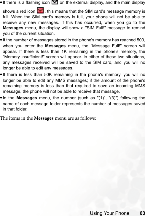 Using Your Phone 63•If there is a flashing icon   on the external display, and the main displayshows a red icon  , this means that the SIM card&apos;s message memory isfull. When the SIM card&apos;s memory is full, your phone will not be able toreceive any new messages. If this has occurred, when you go to theMessages menu, the display will show a &quot;SIM Full!&quot; message to remindyou of the current situation.•If the number of messages stored in the phone&apos;s memory has reached 500,when you enter the Messages menu, the &quot;Message Full!&quot; screen willappear. If there is less than 1K remaining in the phone&apos;s memory, the&quot;Memory Insufficient!&quot; screen will appear. In either of these two situations,any messages received will be saved to the SIM card, and you will nolonger be able to edit any messages.•If there is less than 50K remaining in the phone&apos;s memory, you will nolonger be able to edit any MMS messages; if the amount of the phone&apos;sremaining memory is less than that required to save an incoming MMSmessage, the phone will not be able to receive that message.•In the Messages menu, the number (such as &quot;(1)&quot;, &quot;(3)&quot;) following thename of each message folder represents the number of messages savedin that folder.The items in the Messages menu are as follows: