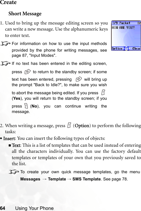 64 Using Your PhoneCreateShort Message2. When writing a message, press (Option) to perform the followingtasks:•Insert: You can insert the following types of objects:Te x t : This is a list of templates that can be used instead of enteringall the characters individually. You can use the factory defaulttemplates or templates of your own that you previously saved tothe list.8To create your own quick message templates, go the menuMessages  → Template →SMS Template. See page 78.1. Used to bring up the message editing screen so youcan write a new message. Use the alphanumeric keysto enter text.8For information on how to use the input methodsprovided by the phone for writing messages, seepage 87, &quot;Input Modes&quot;.8If no text has been entered in the editing screen,press   to return to the standby screen; if sometext has been entered, pressing    will bring upthe prompt &quot;Back to Idle?&quot;, to make sure you wishto abort the message being edited. If you press (Yes), you will return to the standby screen; if youpress (No), you can continue writing themessage. 