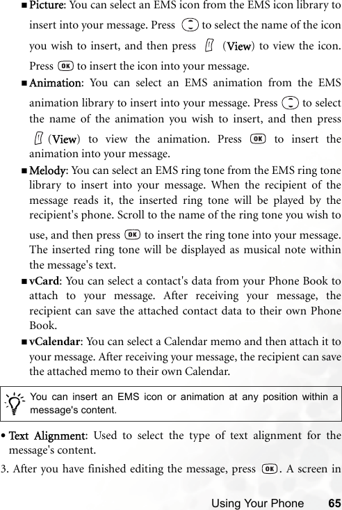 Using Your Phone 65Picture: You can select an EMS icon from the EMS icon library toinsert into your message. Press    to select the name of the iconyou wish to insert, and then press   (View) to view the icon.Press   to insert the icon into your message.Animation: You can select an EMS animation from the EMSanimation library to insert into your message. Press   to selectthe name of the animation you wish to insert, and then press(View) to view the animation. Press   to insert theanimation into your message.Melody: You can select an EMS ring tone from the EMS ring tonelibrary to insert into your message. When the recipient of themessage reads it, the inserted ring tone will be played by therecipient&apos;s phone. Scroll to the name of the ring tone you wish touse, and then press   to insert the ring tone into your message.The inserted ring tone will be displayed as musical note withinthe message&apos;s text.vCard: You can select a contact&apos;s data from your Phone Book toattach to your message. After receiving your message, therecipient can save the attached contact data to their own PhoneBook.vCalendar: You can select a Calendar memo and then attach it toyour message. After receiving your message, the recipient can savethe attached memo to their own Calendar.•Text  A lig n m e nt: Used to select the type of text alignment for themessage&apos;s content.3. After you have finished editing the message, press  . A screen in/You can insert an EMS icon or animation at any position within amessage&apos;s content.