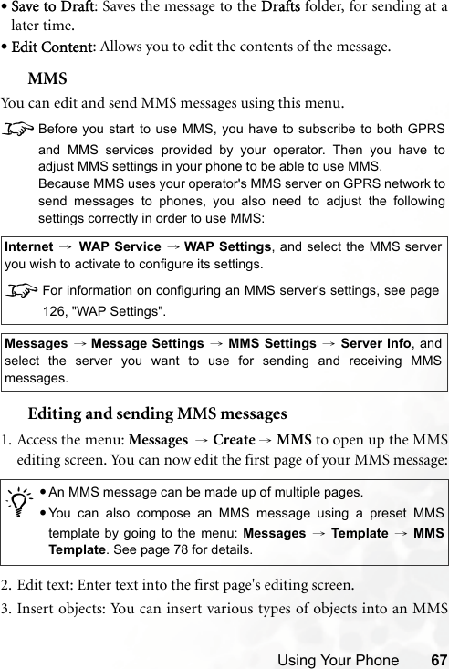 Using Your Phone 67•Save to Draft: Saves the message to the Drafts folder, for sending at alater time.•Edit Content: Allows you to edit the contents of the message.MMSYou can edit and send MMS messages using this menu.8Before you start to use MMS, you have to subscribe to both GPRSand MMS services provided by your operator. Then you have toadjust MMS settings in your phone to be able to use MMS.Because MMS uses your operator&apos;s MMS server on GPRS network tosend messages to phones, you also need to adjust the followingsettings correctly in order to use MMS:Editing and sending MMS messages1. Access the menu: Messages  → Create → MMS to open up the MMSediting screen. You can now edit the first page of your MMS message:2. Edit text: Enter text into the first page&apos;s editing screen.3. Insert objects: You can insert various types of objects into an MMSInternet →WAP Service → WAP Settings, and select the MMS serveryou wish to activate to configure its settings.8For information on configuring an MMS server&apos;s settings, see page126, &quot;WAP Settings&quot;.Messages → Message Settings → MMS Settings → Server Info, andselect the server you want to use for sending and receiving MMSmessages./•An MMS message can be made up of multiple pages.•You can also compose an MMS message using a preset MMStemplate by going to the menu: Messages → Template → MMSTemplate. See page 78 for details.