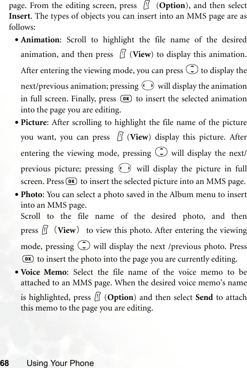 68 Using Your Phonepage. From the editing screen, press   (Option), and then selectInsert. The types of objects you can insert into an MMS page are asfollows:•Animation: Scroll to highlight the file name of the desiredanimation, and then press  (View) to display this animation.After entering the viewing mode, you can press   to display thenext/previous animation; pressing   will display the animationin full screen. Finally, press   to insert the selected animationinto the page you are editing.•Picture: After scrolling to highlight the file name of the pictureyou want, you can press  (View) display this picture. Afterentering the viewing mode, pressing   will display the next/previous picture; pressing   will display the picture in fullscreen. Press  to insert the selected picture into an MMS page.•Photo: You can select a photo saved in the Album menu to insertinto an MMS page.Scroll to the file name of the desired photo, and thenpress （View）to view this photo. After entering the viewingmode, pressing   will display the next /previous photo. Press to insert the photo into the page you are currently editing.•Voi ce Me mo: Select the file name of the voice memo to beattached to an MMS page. When the desired voice memo&apos;s nameis highlighted, press (Option) and then select Send to attachthis memo to the page you are editing.