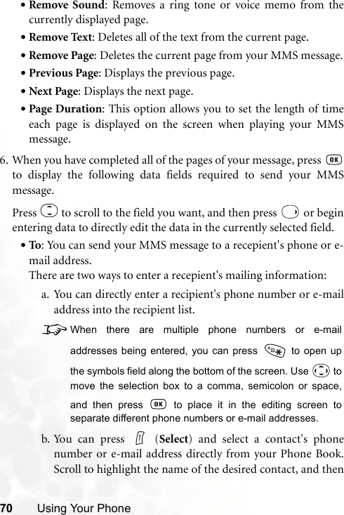 70 Using Your Phone•Remove Sound: Removes a ring tone or voice memo from thecurrently displayed page.•Remove Text: Deletes all of the text from the current page.•Remove Page: Deletes the current page from your MMS message.•Previous Page: Displays the previous page.•Next Page: Displays the next page.•Page Duration: This option allows you to set the length of timeeach page is displayed on the screen when playing your MMSmessage.6. When you have completed all of the pages of your message, press to display the following data fields required to send your MMSmessage.Press   to scroll to the field you want, and then press   or beginentering data to directly edit the data in the currently selected field.•To: You can send your MMS message to a recepient&apos;s phone or e-mail address.There are two ways to enter a recepient&apos;s mailing information:a. You can directly enter a recipient&apos;s phone number or e-mailaddress into the recipient list.8When there are multiple phone numbers or e-mailaddresses being entered, you can press   to open upthe symbols field along the bottom of the screen. Use   tomove the selection box to a comma, semicolon or space,and then press   to place it in the editing screen toseparate different phone numbers or e-mail addresses.b. You can press   (Select) and select a contact&apos;s phonenumber or e-mail address directly from your Phone Book.Scroll to highlight the name of the desired contact, and then