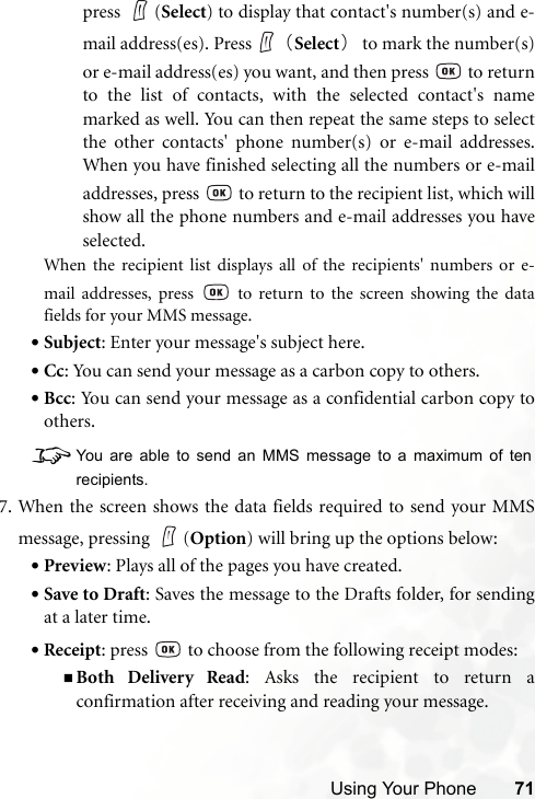 Using Your Phone 71press (Select) to display that contact&apos;s number(s) and e-mail address(es). Press （Select）to mark the number(s)or e-mail address(es) you want, and then press   to returnto the list of contacts, with the selected contact&apos;s namemarked as well. You can then repeat the same steps to selectthe other contacts&apos; phone number(s) or e-mail addresses.When you have finished selecting all the numbers or e-mailaddresses, press   to return to the recipient list, which willshow all the phone numbers and e-mail addresses you haveselected.When the recipient list displays all of the recipients&apos; numbers or e-mail addresses, press   to return to the screen showing the datafields for your MMS message. •Subject: Enter your message&apos;s subject here.•Cc: You can send your message as a carbon copy to others.•Bcc: You can send your message as a confidential carbon copy toothers.8You are able to send an MMS message to a maximum of tenrecipients.7. When the screen shows the data fields required to send your MMSmessage, pressing  (Option) will bring up the options below:•Preview: Plays all of the pages you have created.•Save to Draft: Saves the message to the Drafts folder, for sendingat a later time.•Receipt: press   to choose from the following receipt modes:Both Delivery Read: Asks the recipient to return aconfirmation after receiving and reading your message.