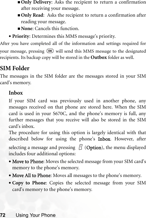 72 Using Your PhoneOnly Delivery: Asks the recipient to return a confirmationafter receiving your message.Only Read:  Asks the recipient to return a confirmation afterreading your message.None: Cancels this function.•Priority: Determines this MMS message&apos;s priority.After you have completed all of the information and settings required foryour message, pressing   will send this MMS message to the designatedrecipients. Its backup copy will be stored in the Outbox folder as well.SIM FolderThe messages in the SIM folder are the messages stored in your SIMcard&apos;s memory.InboxIf your SIM card was previously used in another phone, anymessages received on that phone are stored here. When the SIMcard is used in your S670C, and the phone&apos;s memory is full, anyfurther messages that you receive will also be stored in the SIMcard&apos;s inbox.The procedure for using this option is largely identical with thatdescribed below for using the phone&apos;s Inbox. However, afterselecting a message and pressing  (Option), the menu displayedincludes four additional options:•Move to Phone: Moves the selected message from your SIM card&apos;smemory to the phone&apos;s memory.•Move All to Phone: Moves all messages to the phone&apos;s memory.•Copy to Phone: Copies the selected message from your SIMcard&apos;s memory to the phone&apos;s memory.