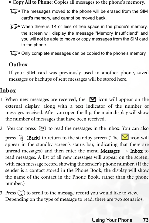 Using Your Phone 73•Copy All to Phone: Copies all messages to the phone&apos;s memory.8The messages moved to the phone will be erased from the SIMcard&apos;s memory, and cannot be moved back.8When there is 1K or less of free space in the phone&apos;s memory,the screen will display the message &quot;Memory Insufficient!&quot; andyou will not be able to move or copy messages from the SIM cardto the phone.8Only complete messages can be copied to the phone&apos;s memory.OutboxIf your SIM card was previously used in another phone, savedmessages or backups of sent messages will be stored here.Inbox1. When new messages are received, the    icon will appear on theexternal display, along with a text indicator of the number ofmessages received. After you open the flip, the main display will showthe number of messages that have been received.2.  You can press   to read the messages in the inbox. You can alsopress  (Back) to return to the standby screen (The    icon willappear in the standby screen&apos;s status bar, indicating that there areunread messages) and then enter the menu Messages   → Inbox toread messages. A list of all new messages will appear on the screen,with each message record showing the sender&apos;s phone number. (If thesender is a contact stored in the Phone Book, the display will showthe name of the contact in the Phone Book, rather than the phonenumber.) 3. Press   to scroll to the message record you would like to view.Depending on the type of message to read, there are two scenarios: