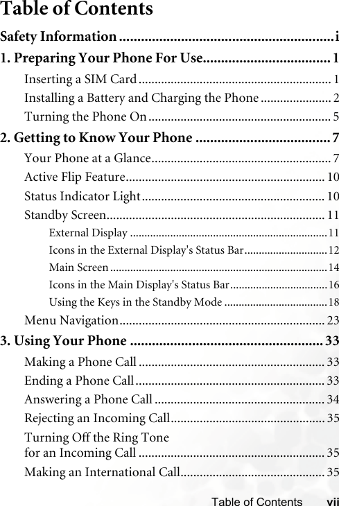 viiTable of ContentsTable of ContentsSafety Information ...........................................................i1. Preparing Your Phone For Use................................... 1Inserting a SIM Card............................................................ 1Installing a Battery and Charging the Phone ...................... 2Turning the Phone On......................................................... 52. Getting to Know Your Phone .....................................7Your Phone at a Glance........................................................ 7Active Flip Feature.............................................................. 10Status Indicator Light......................................................... 10Standby Screen.................................................................... 11External Display .....................................................................11Icons in the External Display&apos;s Status Bar.............................12Main Screen ............................................................................14Icons in the Main Display&apos;s Status Bar..................................16Using the Keys in the Standby Mode ....................................18Menu Navigation................................................................ 233. Using Your Phone ..................................................... 33Making a Phone Call .......................................................... 33Ending a Phone Call........................................................... 33Answering a Phone Call ..................................................... 34Rejecting an Incoming Call................................................ 35Turning Off the Ring Tone for an Incoming Call .......................................................... 35Making an International Call............................................. 35