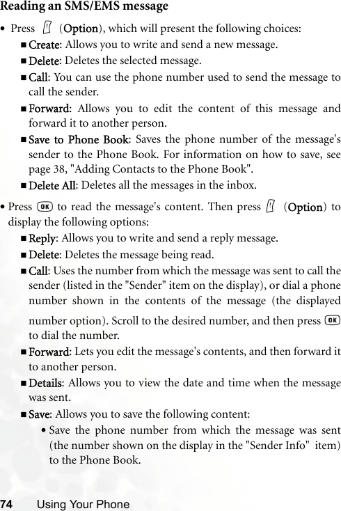 74 Using Your PhoneReading an SMS/EMS message• Press   (Option), which will present the following choices:Create: Allows you to write and send a new message.Delete: Deletes the selected message.Call: You can use the phone number used to send the message tocall the sender.Forward: Allows you to edit the content of this message andforward it to another person.Save to Phone Book: Saves the phone number of the message&apos;ssender to the Phone Book. For information on how to save, seepage 38, &quot;Adding Contacts to the Phone Book&quot;.Delete All: Deletes all the messages in the inbox.•Press   to read the message&apos;s content. Then press  (Option) todisplay the following options:Reply: Allows you to write and send a reply message.Delete: Deletes the message being read.Call: Uses the number from which the message was sent to call thesender (listed in the &quot;Sender&quot; item on the display), or dial a phonenumber shown in the contents of the message (the displayednumber option). Scroll to the desired number, and then press to dial the number.Forward: Lets you edit the message&apos;s contents, and then forward itto another person.Details: Allows you to view the date and time when the messagewas sent.Save: Allows you to save the following content:•Save the phone number from which the message was sent(the number shown on the display in the &quot;Sender Info&quot;  item)to the Phone Book.