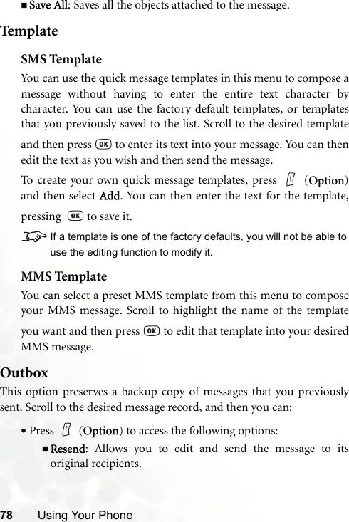 78 Using Your PhoneSave All: Saves all the objects attached to the message.TemplateSMS TemplateYou can use the quick message templates in this menu to compose amessage without having to enter the entire text character bycharacter. You can use the factory default templates, or templatesthat you previously saved to the list. Scroll to the desired templateand then press   to enter its text into your message. You can thenedit the text as you wish and then send the message.To create your own quick message templates, press   (Option)and then select Add. You can then enter the text for the template,pressing    to save it.8If a template is one of the factory defaults, you will not be able touse the editing function to modify it.MMS TemplateYou can select a preset MMS template from this menu to composeyour MMS message. Scroll to highlight the name of the templateyou want and then press   to edit that template into your desiredMMS message.OutboxThis option preserves a backup copy of messages that you previouslysent. Scroll to the desired message record, and then you can:•Press  (Option) to access the following options:Resend: Allows you to edit and send the message to itsoriginal recipients.