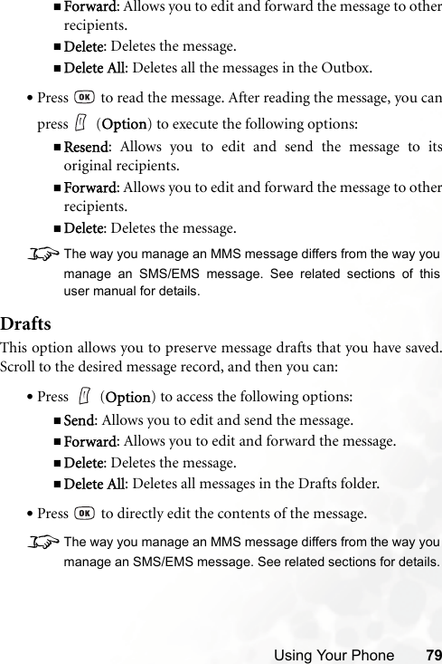 Using Your Phone 79Forward: Allows you to edit and forward the message to otherrecipients.Delete: Deletes the message.Delete All: Deletes all the messages in the Outbox.•Press   to read the message. After reading the message, you canpress  (Option) to execute the following options:Resend: Allows you to edit and send the message to itsoriginal recipients.Forward: Allows you to edit and forward the message to otherrecipients.Delete: Deletes the message.8The way you manage an MMS message differs from the way youmanage an SMS/EMS message. See related sections of thisuser manual for details.DraftsThis option allows you to preserve message drafts that you have saved.Scroll to the desired message record, and then you can:•Press  (Option) to access the following options:Send: Allows you to edit and send the message.Forward: Allows you to edit and forward the message.Delete: Deletes the message.Delete All: Deletes all messages in the Drafts folder.•Press   to directly edit the contents of the message.8The way you manage an MMS message differs from the way youmanage an SMS/EMS message. See related sections for details.