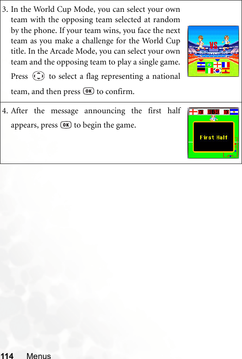 114 Menus3. In the World Cup Mode, you can select your ownteam with the opposing team selected at randomby the phone. If your team wins, you face the nextteam as you make a challenge for the World Cuptitle. In the Arcade Mode, you can select your ownteam and the opposing team to play a single game.Press   to select a flag representing a nationalteam, and then press   to confirm.4. After the message announcing the first halfappears, press   to begin the game.