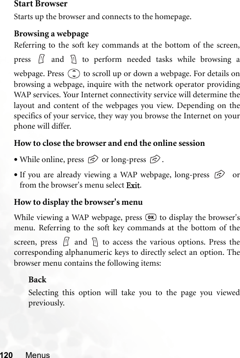 120 MenusStart BrowserStarts up the browser and connects to the homepage.Browsing a webpageReferring to the soft key commands at the bottom of the screen,press  and  to perform needed tasks while browsing awebpage. Press  to scroll up or down a webpage. For details onbrowsing a webpage, inquire with the network operator providingWAP services. Your Internet connectivity service will determine thelayout and content of the webpages you view. Depending on thespecifics of your service, they way you browse the Internet on yourphone will differ.How to close the browser and end the online session•While online, press   or long-press  .•If you are already viewing a WAP webpage, long-press    orfrom the browser&apos;s menu select Exit.How to display the browser&apos;s menuWhile viewing a WAP webpage, press   to display the browser&apos;smenu. Referring to the soft key commands at the bottom of thescreen, press   and   to access the various options. Press thecorresponding alphanumeric keys to directly select an option. Thebrowser menu contains the following items:BackSelecting this option will take you to the page you viewedpreviously.