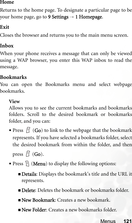 Menus 121HomeReturns to the home page. To designate a particular page to beyour home page, go to 9 Settings → 1 Homepage.ExitCloses the browser and returns you to the main menu screen.InboxWhen your phone receives a message that can only be viewedusing a WAP browser, you enter this WAP inbox to read themessage.BookmarksYou can open the Bookmarks menu and select webpagebookmarks.ViewAllows you to see the current bookmarks and bookmarksfolders. Scroll to the desired bookmark or bookmarksfolder, and you can:•Press  (Go) to link to the webpage that the bookmarkrepresents. If you have selected a bookmarks folder, selectthe desired bookmark from within the folder, and thenpress  (Go).•Press  (Menu) to display the following options:Details: Displays the bookmark&apos;s title and the URL itrepresents.Delete: Deletes the bookmark or bookmarks folder.New Bookmark: Creates a new bookmark.New Folder: Creates a new bookmarks folder.