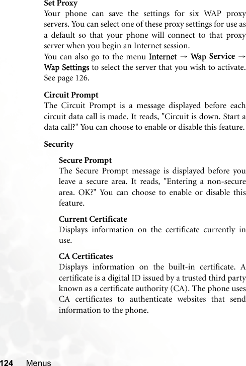 124 MenusSet ProxyYour phone can save the settings for six WAP proxyservers. You can select one of these proxy settings for use asa default so that your phone will connect to that proxyserver when you begin an Internet session.You can also go to the menu Internet → Wap Service →Wap Settings to select the server that you wish to activate.See page 126.Circuit PromptThe Circuit Prompt is a message displayed before eachcircuit data call is made. It reads, &quot;Circuit is down. Start adata call?&quot; You can choose to enable or disable this feature.SecuritySecure PromptThe Secure Prompt message is displayed before youleave a secure area. It reads, &quot;Entering a non-securearea. OK?&quot; You can choose to enable or disable thisfeature.Current CertificateDisplays information on the certificate currently inuse. CA CertificatesDisplays information on the built-in certificate. Acertificate is a digital ID issued by a trusted third partyknown as a certificate authority (CA). The phone usesCA certificates to authenticate websites that sendinformation to the phone.