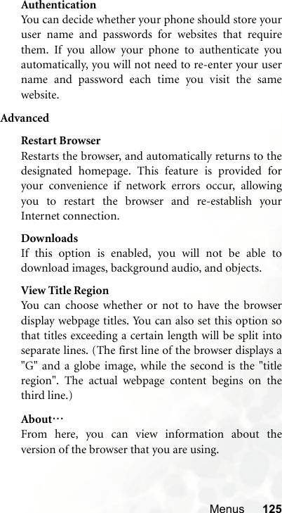 Menus 125AuthenticationYou can decide whether your phone should store youruser name and passwords for websites that requirethem. If you allow your phone to authenticate youautomatically, you will not need to re-enter your username and password each time you visit the samewebsite.AdvancedRestart BrowserRestarts the browser, and automatically returns to thedesignated homepage. This feature is provided foryour convenience if network errors occur, allowingyou to restart the browser and re-establish yourInternet connection.DownloadsIf this option is enabled, you will not be able todownload images, background audio, and objects.View Title RegionYou can choose whether or not to have the browserdisplay webpage titles. You can also set this option sothat titles exceeding a certain length will be split intoseparate lines. (The first line of the browser displays a&quot;G&quot; and a globe image, while the second is the &quot;titleregion&quot;. The actual webpage content begins on thethird line.)About…From here, you can view information about theversion of the browser that you are using.