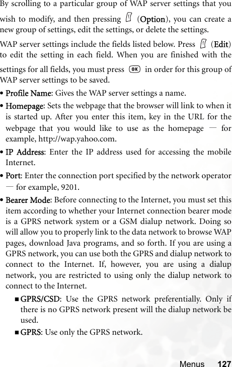 Menus 127By scrolling to a particular group of WAP server settings that youwish to modify, and then pressing (Option), you can create anew group of settings, edit the settings, or delete the settings.WAP server settings include the fields listed below. Press   (Edit)to edit the setting in each field. When you are finished with thesettings for all fields, you must press     in order for this group ofWAP server settings to be saved.•Profile Name: Gives the WAP server settings a name.•Homepage: Sets the webpage that the browser will link to when itis started up. After you enter this item, key in the URL for thewebpage that you would like to use as the homepage —forexample, http://wap.yahoo.com.•IP Address: Enter the IP address used for accessing the mobileInternet.•Port: Enter the connection port specified by the network operator—for example, 9201.•Bearer Mode: Before connecting to the Internet, you must set thisitem according to whether your Internet connection bearer modeis a GPRS network system or a GSM dialup network. Doing sowill allow you to properly link to the data network to browse WAPpages, download Java programs, and so forth. If you are using aGPRS network, you can use both the GPRS and dialup network toconnect to the Internet. If, however, you are using a dialupnetwork, you are restricted to using only the dialup network toconnect to the Internet.GPRS/CSD: Use the GPRS network preferentially. Only ifthere is no GPRS network present will the dialup network beused.GPRS: Use only the GPRS network.