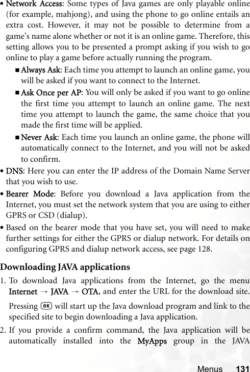 Menus 131•Network Access: Some types of Java games are only playable online(for example, mahjong), and using the phone to go online entails anextra cost. However, it may not be possible to determine from agame&apos;s name alone whether or not it is an online game. Therefore, thissetting allows you to be presented a prompt asking if you wish to goonline to play a game before actually running the program.Always Ask: Each time you attempt to launch an online game, youwill be asked if you want to connect to the Internet.Ask Once per AP: You will only be asked if you want to go onlinethe first time you attempt to launch an online game. The nexttime you attempt to launch the game, the same choice that youmade the first time will be applied.Never Ask: Each time you launch an online game, the phone willautomatically connect to the Internet, and you will not be askedto confirm.•DNS: Here you can enter the IP address of the Domain Name Serverthat you wish to use.•Bearer Mode: Before you download a Java application from theInternet, you must set the network system that you are using to eitherGPRS or CSD (dialup).•Based on the bearer mode that you have set, you will need to makefurther settings for either the GPRS or dialup network. For details onconfiguring GPRS and dialup network access, see page 128.Downloading JAVA applications1. To download Java applications from the Internet, go the menuInternet  → JAVA → OTA, and enter the URL for the download site.Pressing   will start up the Java download program and link to thespecified site to begin downloading a Java application.2. If you provide a confirm command, the Java application will beautomatically installed into the MyApps  group in the JAVA