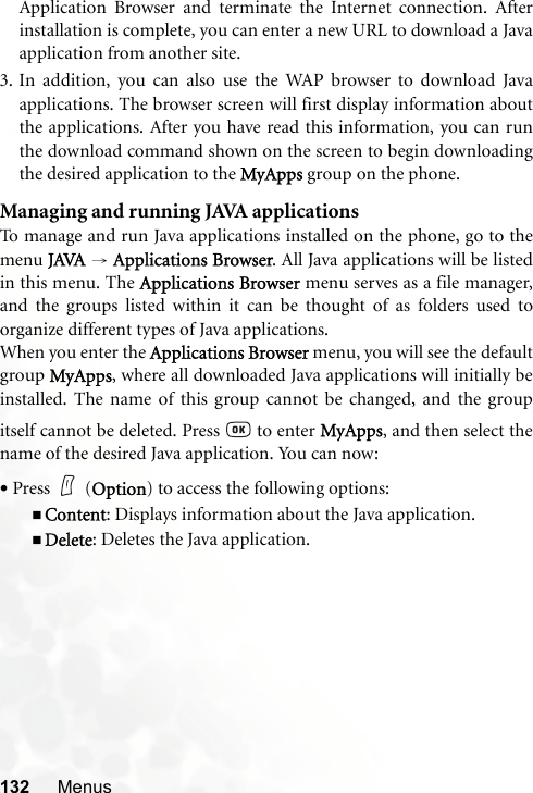 132 MenusApplication Browser and terminate the Internet connection. Afterinstallation is complete, you can enter a new URL to download a Javaapplication from another site.3. In addition, you can also use the WAP browser to download Javaapplications. The browser screen will first display information aboutthe applications. After you have read this information, you can runthe download command shown on the screen to begin downloadingthe desired application to the MyApps group on the phone.Managing and running JAVA applicationsTo manage and run Java applications installed on the phone, go to themenu JAVA → Applications Browser. All Java applications will be listedin this menu. The Applications Browser menu serves as a file manager,and the groups listed within it can be thought of as folders used toorganize different types of Java applications.When you enter the Applications Browser menu, you will see the defaultgroup MyApps, where all downloaded Java applications will initially beinstalled. The name of this group cannot be changed, and the groupitself cannot be deleted. Press   to enter MyApps, and then select thename of the desired Java application. You can now:•Press (Option) to access the following options:Content: Displays information about the Java application.Delete: Deletes the Java application.