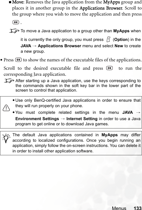 Menus 133Move: Removes the Java application from the MyApps group andplaces it in another group in the Applications Browser. Scroll tothe group where you wish to move the application and then press .8To move a Java application to a group other than MyApps whenit is currently the only group, you must press   (Option) in theJAVA → Applications Browser menu and select New to createa new group.•Press   to show the names of the executable files of the applications.Scroll to the desired executable file and press    to run thecorresponding Java application.8After starting up a Java application, use the keys corresponding tothe commands shown in the soft key bar in the lower part of thescreen to control that application.•Use only BenQ-certified Java applications in order to ensure thatthey will run properly on your phone.•You must complete related settings in the menu JAVA →Environment Settings → Internet Setting in order to use a Javaprogram to get online or to download Java games./The default Java applications contained in MyApps may differaccording to localized configurations. Once you begin running anapplication, simply follow the on-screen instructions. You can delete itin order to install other application software.