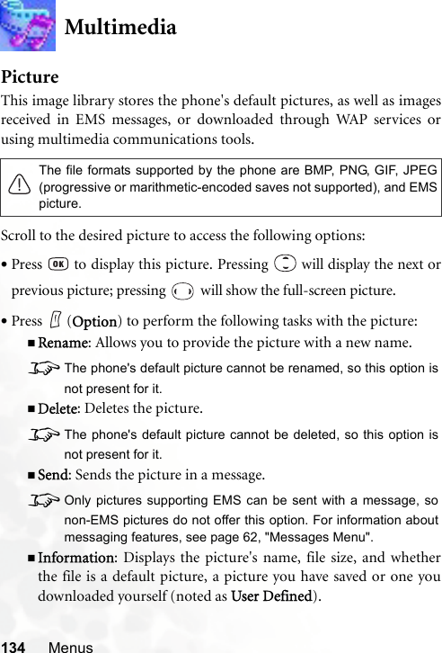 134 MenusMultimediaPictureThis image library stores the phone&apos;s default pictures, as well as imagesreceived in EMS messages, or downloaded through WAP services orusing multimedia communications tools.Scroll to the desired picture to access the following options:•Press   to display this picture. Pressing   will display the next orprevious picture; pressing   will show the full-screen picture.•Press (Option) to perform the following tasks with the picture:Rename: Allows you to provide the picture with a new name.8The phone&apos;s default picture cannot be renamed, so this option isnot present for it.Delete: Deletes the picture.8The phone&apos;s default picture cannot be deleted, so this option isnot present for it.Send: Sends the picture in a message.8Only pictures supporting EMS can be sent with a message, sonon-EMS pictures do not offer this option. For information aboutmessaging features, see page 62, &quot;Messages Menu&quot;.Information: Displays the picture&apos;s name, file size, and whetherthe file is a default picture, a picture you have saved or one youdownloaded yourself (noted as User Defined).The file formats supported by the phone are BMP, PNG, GIF, JPEG(progressive or marithmetic-encoded saves not supported), and EMSpicture.