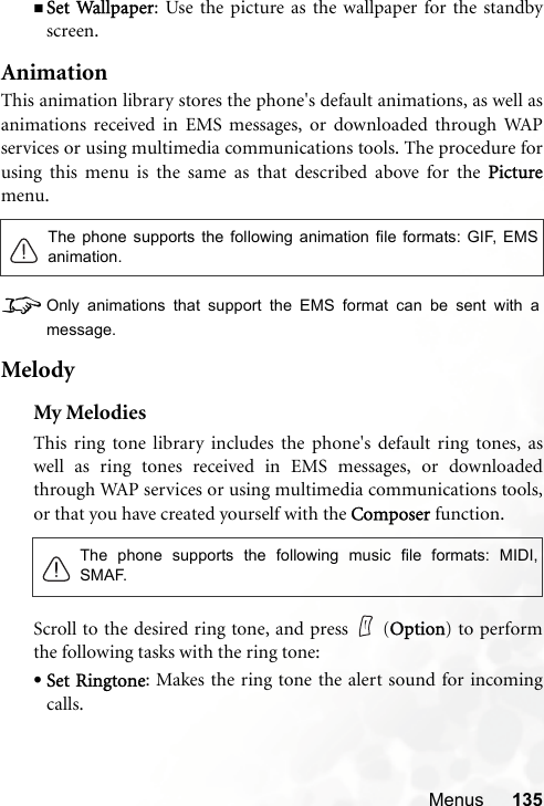 Menus 135Set Wallpaper: Use the picture as the wallpaper for the standbyscreen.AnimationThis animation library stores the phone&apos;s default animations, as well asanimations received in EMS messages, or downloaded through WAPservices or using multimedia communications tools. The procedure forusing this menu is the same as that described above for the Picturemenu.8Only animations that support the EMS format can be sent with amessage.MelodyMy MelodiesThis ring tone library includes the phone&apos;s default ring tones, aswell as ring tones received in EMS messages, or downloadedthrough WAP services or using multimedia communications tools,or that you have created yourself with the Composer function.Scroll to the desired ring tone, and press   (Option) to performthe following tasks with the ring tone:•Set Ringtone: Makes the ring tone the alert sound for incomingcalls.The phone supports the following animation file formats: GIF, EMSanimation.The phone supports the following music file formats: MIDI,SMAF.