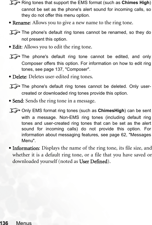 136 Menus8Ring tones that support the EMS format (such as Chimes High)cannot be set as the phone&apos;s alert sound for incoming calls, sothey do not offer this menu option.•Rename: Allows you to give a new name to the ring tone.8The phone&apos;s default ring tones cannot be renamed, so they donot present this option.•Edit: Allows you to edit the ring tone.8The phone&apos;s default ring tone cannot be edited, and onlyComposer offers this option. For information on how to edit ringtones, see page 137, &quot;Composer&quot;.•Delete: Deletes user-edited ring tones.8The phone&apos;s default ring tones cannot be deleted. Only user-created or downloaded ring tones provide this option.•Send: Sends the ring tone in a message.8Only EMS format ring tones (such as ChimesHigh) can be sentwith a message. Non-EMS ring tones (including default ringtones and user-created ring tones that can be set as the alertsound for incoming calls) do not provide this option. Forinformation about messaging features, see page 62, &quot;MessagesMenu&quot;.•Information: Displays the name of the ring tone, its file size, andwhether it is a default ring tone, or a file that you have saved ordownloaded yourself (noted as User Defined).