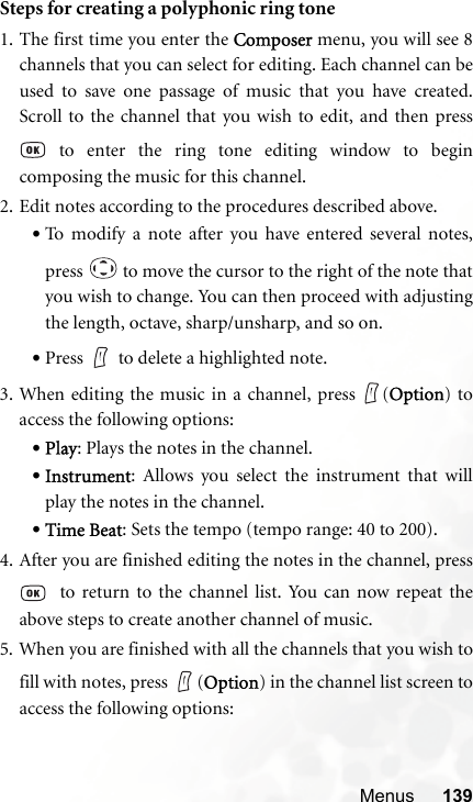 Menus 139Steps for creating a polyphonic ring tone1. The first time you enter the Composer menu, you will see 8channels that you can select for editing. Each channel can beused to save one passage of music that you have created.Scroll to the channel that you wish to edit, and then press to enter the ring tone editing window to begincomposing the music for this channel.2. Edit notes according to the procedures described above.•To modify a note after you have entered several notes,press   to move the cursor to the right of the note thatyou wish to change. You can then proceed with adjustingthe length, octave, sharp/unsharp, and so on.•Press to delete a highlighted note.3. When editing the music in a channel, press  (Option) toaccess the following options:•Play: Plays the notes in the channel.•Instrument: Allows you select the instrument that willplay the notes in the channel.•Time Beat: Sets the tempo (tempo range: 40 to 200).4. After you are finished editing the notes in the channel, press  to return to the channel list. You can now repeat theabove steps to create another channel of music.5. When you are finished with all the channels that you wish tofill with notes, press  (Option) in the channel list screen toaccess the following options: