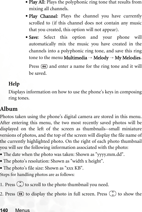 140 Menus•Play All: Plays the polyphonic ring tone that results frommixing all channels.•Play Channel: Plays the channel you have currentlyscrolled to (if this channel does not contain any musicthat you created, this option will not appear).•Save: Select this option and your phone willautomatically mix the music you have created in thechannels into a polyphonic ring tone, and save this ringtone to the menu Multimedia → Melody → My Melodies.Press   and enter a name for the ring tone and it willbe saved.HelpDisplays information on how to use the phone&apos;s keys in composingring tones.AlbumPhotos taken using the phone&apos;s digital camera are stored in this menu.After entering this menu, the two most recently saved photos will bedisplayed on the left of the screen as thumbnails--small miniatureversions of photos, and the top of the screen will display the file name ofthe currently highlighted photo. On the right of each photo thumbnailyou will see the following information associated with the photo:•The date when the photo was taken: Shown as &quot;yyyy.mm.dd&quot;.•The photo&apos;s resolution: Shown as &quot;width x height&quot;.•The photo&apos;s file size: Shown as &quot;xxx KB&quot;.Steps for handling photos are as follows:1. Press   to scroll to the photo thumbnail you need.2. Press   to display the photo in full screen. Press   to show the