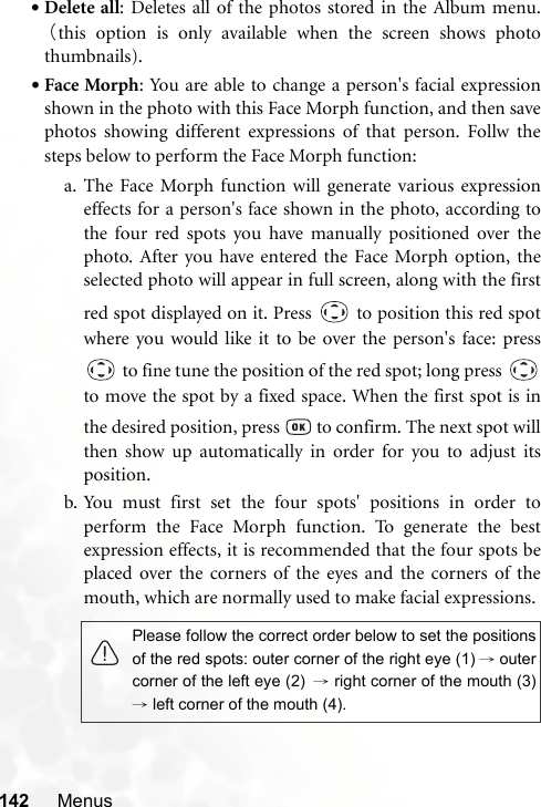 142 Menus•Delete all: Deletes all of the photos stored in the Album menu.（this option is only available when the screen shows photothumbnails).•Face Morph: You are able to change a person&apos;s facial expressionshown in the photo with this Face Morph function, and then savephotos showing different expressions of that person. Follw thesteps below to perform the Face Morph function:a. The Face Morph function will generate various expressioneffects for a person&apos;s face shown in the photo, according tothe four red spots you have manually positioned over thephoto. After you have entered the Face Morph option, theselected photo will appear in full screen, along with the firstred spot displayed on it. Press   to position this red spotwhere you would like it to be over the person&apos;s face: press to fine tune the position of the red spot; long press to move the spot by a fixed space. When the first spot is inthe desired position, press   to confirm. The next spot willthen show up automatically in order for you to adjust itsposition.b. You must first set the four spots&apos; positions in order toperform the Face Morph function. To generate the bestexpression effects, it is recommended that the four spots beplaced over the corners of the eyes and the corners of themouth, which are normally used to make facial expressions.Please follow the correct order below to set the positionsof the red spots: outer corner of the right eye (1) →outercorner of the left eye (2) → right corner of the mouth (3)→ left corner of the mouth (4).