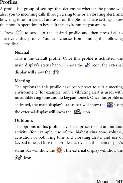 Menus 147ProfilesA profile is a group of settings that determine whether the phone willalert you to incoming calls through a ring tone or a vibrating alert, andhow ring tones in general are used on the phone. These settings allowthe phone&apos;s operation to best suit the environment you are in.1. Press   to scroll to the desired profile and then press   toactivate this profile. You can choose from among the followingprofiles:NormalThis is the default profile. Once this profile is activated, themain display&apos;s status bar will show the   icon; the externaldisplay will show the  .MeetingThe options in this profile have been preset to suit a meetingenvironment (for example, only a vibrating alert is used, withno audible ring tone and no keypad tones). Once this profile isactivated, the main display&apos;s status bar will show the   icon;the external display will show the    icon.OutdoorsThe options in this profile have been preset to suit an outdooractivity (for example, use of the highest ring tone volume,activation of both ring tone and vibrating alerts, and use ofkeypad tones). Once this profile is activated, the main display&apos;sstatus bar will show the   ; the external display will show the icon.