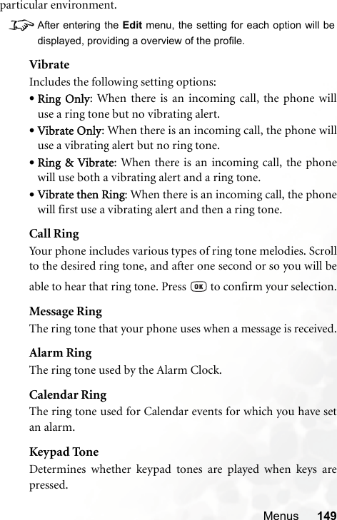 Menus 149particular environment.8After entering the Edit menu, the setting for each option will bedisplayed, providing a overview of the profile.VibrateIncludes the following setting options:•Ring Only: When there is an incoming call, the phone willuse a ring tone but no vibrating alert.•Vibrate Only: When there is an incoming call, the phone willuse a vibrating alert but no ring tone.•Ring &amp; Vibrate: When there is an incoming call, the phonewill use both a vibrating alert and a ring tone.•Vibrate then Ring: When there is an incoming call, the phonewill first use a vibrating alert and then a ring tone.Call RingYour phone includes various types of ring tone melodies. Scrollto the desired ring tone, and after one second or so you will beable to hear that ring tone. Press   to confirm your selection.Message RingThe ring tone that your phone uses when a message is received.Alarm RingThe ring tone used by the Alarm Clock.Calendar RingThe ring tone used for Calendar events for which you have setan alarm.Keypad ToneDetermines whether keypad tones are played when keys arepressed.