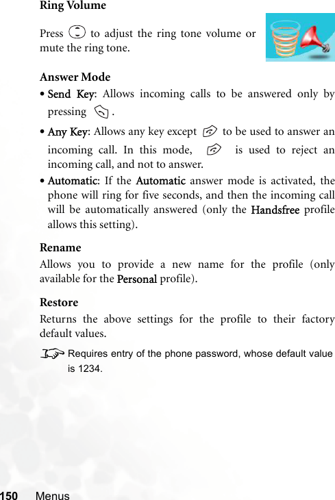 150 MenusRing VolumeAnswer Mode•Send Key: Allows incoming calls to be answered only bypressing   .•Any Key: Allows any key except   to be used to answer anincoming call. In this mode,     is used to reject anincoming call, and not to answer.•Automatic: If the Automatic answer mode is activated, thephone will ring for five seconds, and then the incoming callwill be automatically answered (only the Handsfree profileallows this setting).RenameAllows you to provide a new name for the profile (onlyavailable for the Personal profile).RestoreReturns the above settings for the profile to their factorydefault values.8Requires entry of the phone password, whose default valueis 1234.Press   to adjust the ring tone volume ormute the ring tone.